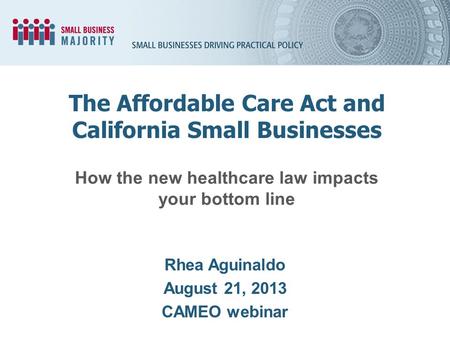 How the new healthcare law impacts your bottom line Rhea Aguinaldo August 21, 2013 CAMEO webinar The Affordable Care Act and California Small Businesses.
