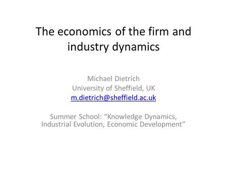 The economics of the firm and industry dynamics Michael Dietrich University of Sheffield, UK Summer School: “Knowledge Dynamics,