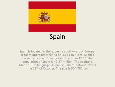 Spain Spain is located in the extreme south-west of Europe. It takes approximately 23 hours 11 minutes. Spain's currency is euro. Spain joined the eu in.
