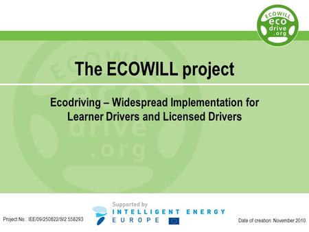 The ECOWILL project Ecodriving – Widespread Implementation for Learner Drivers and Licensed Drivers Date of creation: November 2010 Project No.: IEE/09/250822/SI2.558293.