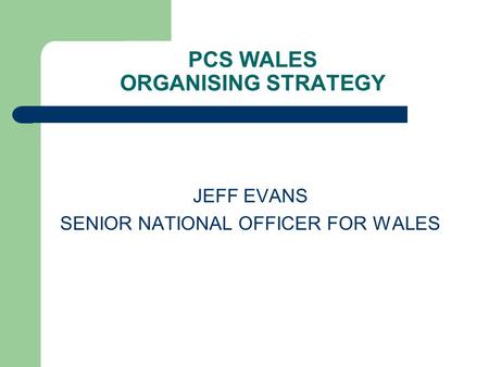 PCS WALES ORGANISING STRATEGY JEFF EVANS SENIOR NATIONAL OFFICER FOR WALES.