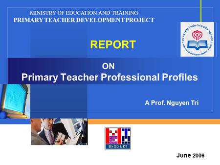 Company LOGO ON Primary Teacher Professional Profiles REPORT MINISTRY OF EDUCATION AND TRAINING PRIMARY TEACHER DEVELOPMENT PROJECT June 2006 A Prof. Nguyen.