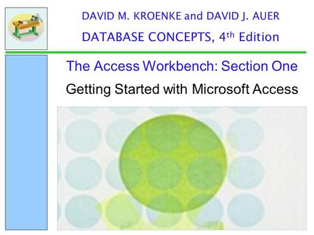 Getting Started with Microsoft Access The Access Workbench: Section One DAVID M. KROENKE and DAVID J. AUER DATABASE CONCEPTS, 4 th Edition.