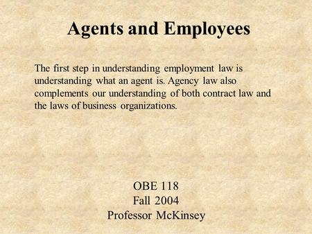 Agents and Employees OBE 118 Fall 2004 Professor McKinsey The first step in understanding employment law is understanding what an agent is. Agency law.