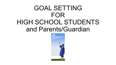 GOAL SETTING FOR HIGH SCHOOL STUDENTS and Parents/Guardian.