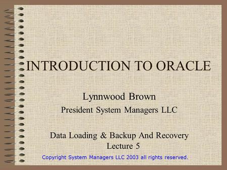 INTRODUCTION TO ORACLE Lynnwood Brown President System Managers LLC Data Loading & Backup And Recovery Lecture 5 Copyright System Managers LLC 2003 all.
