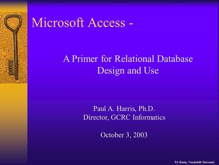 Microsoft Access - PA Harris, Vanderbilt University A Primer for Relational Database Design and Use Paul A. Harris, Ph.D. Director, GCRC Informatics October.
