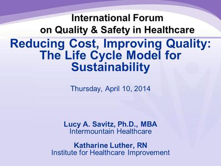 International Forum on Quality & Safety in Healthcare Reducing Cost, Improving Quality: The Life Cycle Model for Sustainability Thursday, April 10, 2014.
