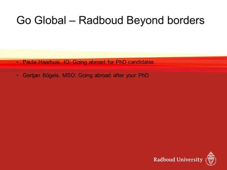Go Global – Radboud Beyond borders Paula Haarhuis, IO: Going abroad for PhD candidates Gertjan Bögels, MSO: Going abroad after your PhD.