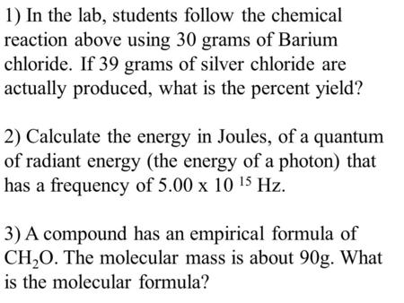 1) In the lab, students follow the chemical reaction above using 30 grams of Barium chloride. If 39 grams of silver chloride are actually produced, what.