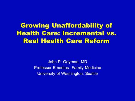 Growing Unaffordability of Health Care: Incremental vs. Real Health Care Reform John P. Geyman, MD Professor Emeritus- Family Medicine University of Washington,