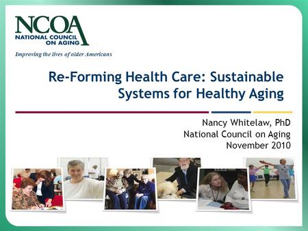 Improving the lives of older Americans Re-Forming Health Care: Sustainable Systems for Healthy Aging Nancy Whitelaw, PhD National Council on Aging November.