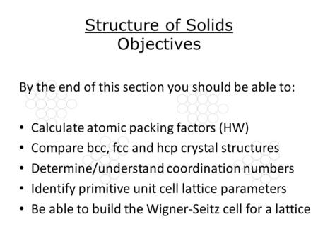 Structure of Solids Objectives By the end of this section you should be able to: Calculate atomic packing factors (HW) Compare bcc, fcc and hcp crystal.