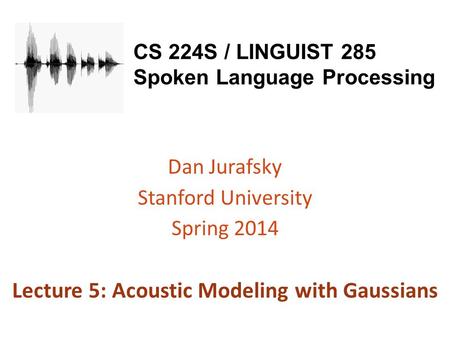 CS 224S / LINGUIST 285 Spoken Language Processing Dan Jurafsky Stanford University Spring 2014 Lecture 5: Acoustic Modeling with Gaussians.