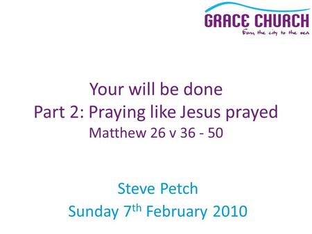 Steve Petch Sunday 7 th February 2010 Your will be done Part 2: Praying like Jesus prayed Matthew 26 v 36 - 50.