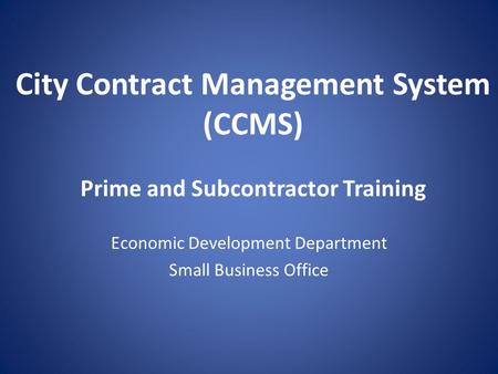 City Contract Management System (CCMS) Prime and Subcontractor Training Economic Development Department Small Business Office.
