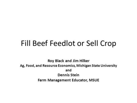 Fill Beef Feedlot or Sell Crop Roy Black and Jim Hilker Ag, Food, and Resource Economics, Michigan State University and Dennis Stein Farm Management Educator,
