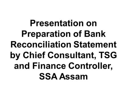 Presentation on Preparation of Bank Reconciliation Statement by Chief Consultant, TSG and Finance Controller, SSA Assam.