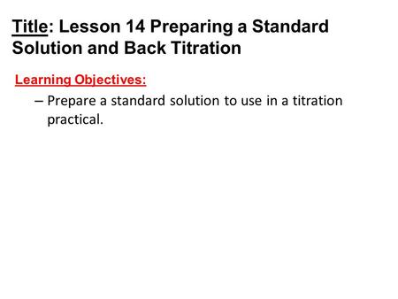 Title: Lesson 14 Preparing a Standard Solution and Back Titration Learning Objectives: – Prepare a standard solution to use in a titration practical.