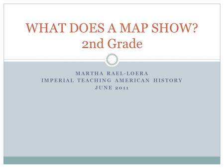 MARTHA RAEL-LOERA IMPERIAL TEACHING AMERICAN HISTORY JUNE 2011 WHAT DOES A MAP SHOW? 2nd Grade.