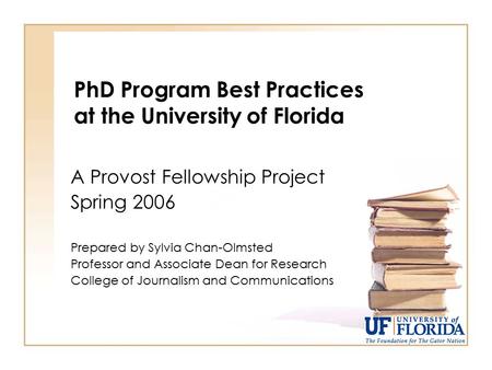 PhD Program Best Practices at the University of Florida A Provost Fellowship Project Spring 2006 Prepared by Sylvia Chan-Olmsted Professor and Associate.