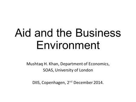 Aid and the Business Environment Mushtaq H. Khan, Department of Economics, SOAS, University of London DIIS, Copenhagen, 2 nd December 2014.