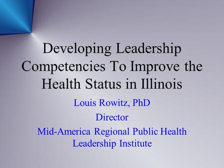 Developing Leadership Competencies To Improve the Health Status in Illinois Louis Rowitz, PhD Director Mid-America Regional Public Health Leadership Institute.