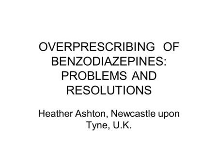 OVERPRESCRIBING OF BENZODIAZEPINES: PROBLEMS AND RESOLUTIONS Heather Ashton, Newcastle upon Tyne, U.K.