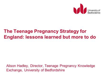 The Teenage Pregnancy Strategy for England: lessons learned but more to do Alison Hadley, Director, Teenage Pregnancy Knowledge Exchange, University of.