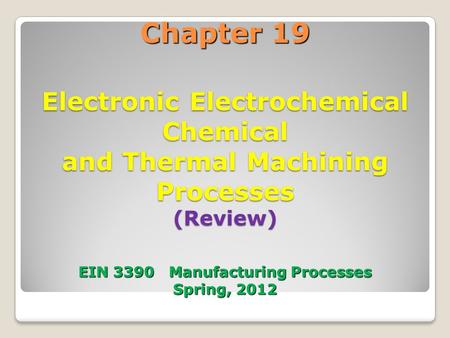 Chapter 19 Electronic Electrochemical Chemical and Thermal Machining Processes (Review) EIN 3390 Manufacturing Processes Spring, 2012 1.