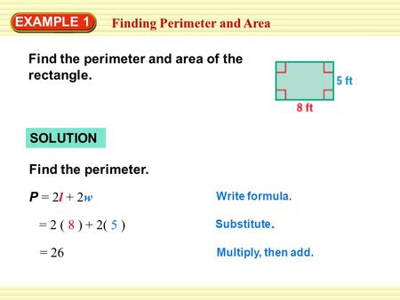 EXAMPLE 1 Finding Perimeter and Area SOLUTION Find the perimeter. P = 2l + 2w Write formula. = 2 ( 8 ) + 2( 5 ) Substitute. = 26 Multiply, then add. Find.