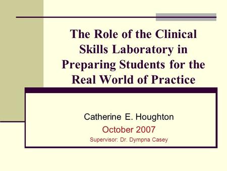 The Role of the Clinical Skills Laboratory in Preparing Students for the Real World of Practice Catherine E. Houghton October 2007 Supervisor: Dr. Dympna.
