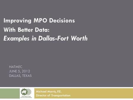 NATMEC JUNE 5, 2012 DALLAS, TEXAS Improving MPO Decisions With Better Data: Examples in Dallas-Fort Worth Michael Morris, P.E. Director of Transportation.
