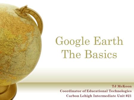 Google Earth The Basics TJ McKeon Coordinator of Educational Technologies Carbon Lehigh Intermediate Unit #21.