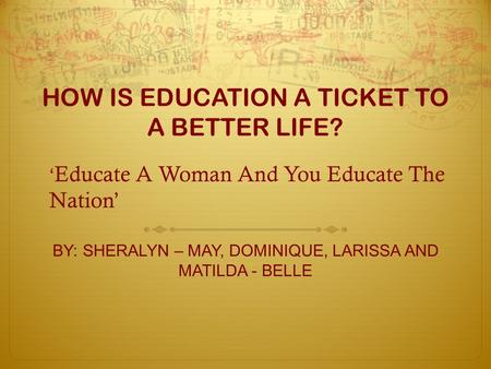 HOW IS EDUCATION A TICKET TO A BETTER LIFE? BY: SHERALYN – MAY, DOMINIQUE, LARISSA AND MATILDA - BELLE ‘ Educate A Woman And You Educate The Nation’