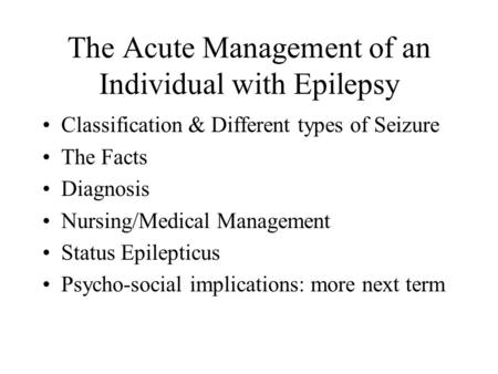 The Acute Management of an Individual with Epilepsy Classification & Different types of Seizure The Facts Diagnosis Nursing/Medical Management Status Epilepticus.