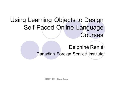 MERLOT 2006 - Ottawa, Canada Using Learning Objects to Design Self-Paced Online Language Courses Delphine Renié Canadian Foreign Service Institute.