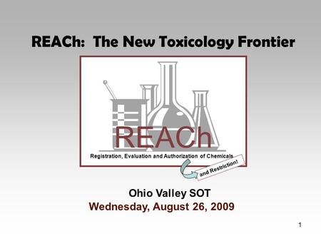 1 REACh Registration, Evaluation and Authorization of Chemicals and Restriction! Ohio Valley SOT Wednesday, August 26, 2009 REACh: The New Toxicology Frontier.
