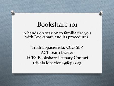 Bookshare 101 A hands on session to familiarize you with Bookshare and its procedures. Trish Lopacienski, CCC-SLP ACT Team Leader FCPS Bookshare Primary.