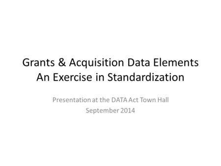Grants & Acquisition Data Elements An Exercise in Standardization Presentation at the DATA Act Town Hall September 2014.