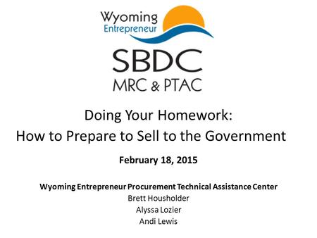 Doing Your Homework: How to Prepare to Sell to the Government February 18, 2015 Wyoming Entrepreneur Procurement Technical Assistance Center Brett Housholder.