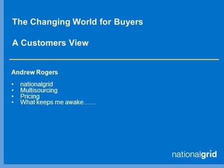 The Changing World for Buyers A Customers View Andrew Rogers nationalgrid Multisourcing Pricing What keeps me awake……