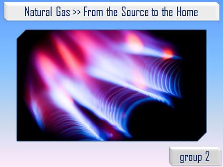Natural Gas >> From the Source to the Home group 2.