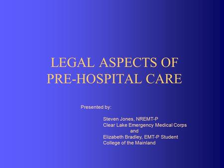 LEGAL ASPECTS OF PRE-HOSPITAL CARE Presented by: Steven Jones, NREMT-P Clear Lake Emergency Medical Corps and Elizabeth Bradley, EMT-P Student College.