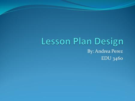 Lesson Plan Design By: Andrea Perez EDU 3460.