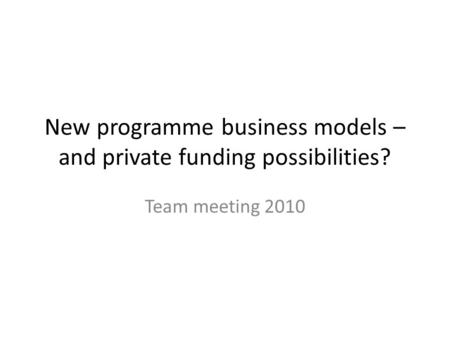 New programme business models – and private funding possibilities? Team meeting 2010.