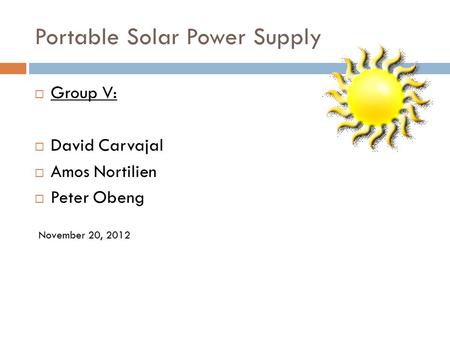 Portable Solar Power Supply  Group V:  David Carvajal  Amos Nortilien  Peter Obeng November 20, 2012.
