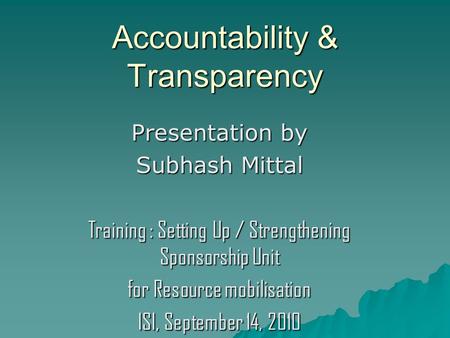Accountability & Transparency Presentation by Subhash Mittal Training : Setting Up / Strengthening Sponsorship Unit for Resource mobilisation ISI, September.