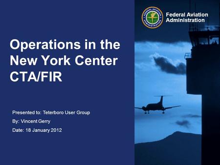 Presented to: Teterboro User Group By: Vincent Gerry Date: 18 January 2012 Federal Aviation Administration Operations in the New York Center CTA/FIR.