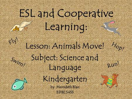 ESL and Cooperative Learning: Lesson: Animals Move! Subject: Science and Language Kindergarten by: Merrideth Blair EDBE 5453 Fly! Swim! Hop! Run!